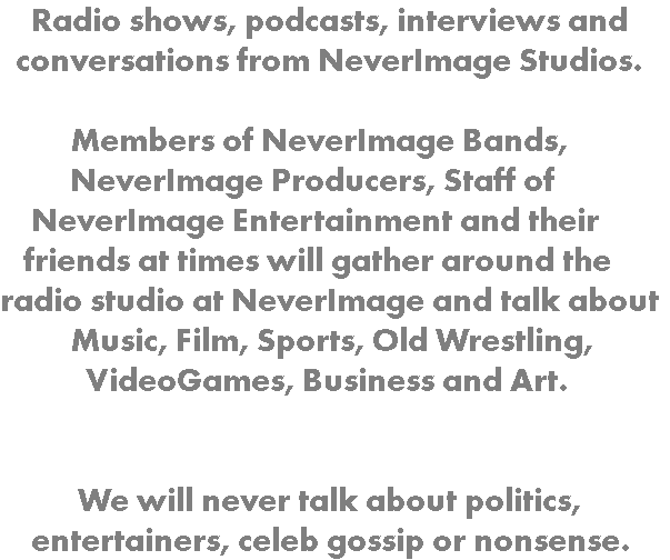  Radio shows, podcasts, interviews and conversations from NeverImage Studios. Members of NeverImage Bands, NeverImage Producers, Staff of NeverImage Entertainment and their friends at times will gather around the radio studio at NeverImage and talk about Music, Film, Sports, Old Wrestling, VideoGames, Business and Art. We will never talk about politics, entertainers, celeb gossip or nonsense.